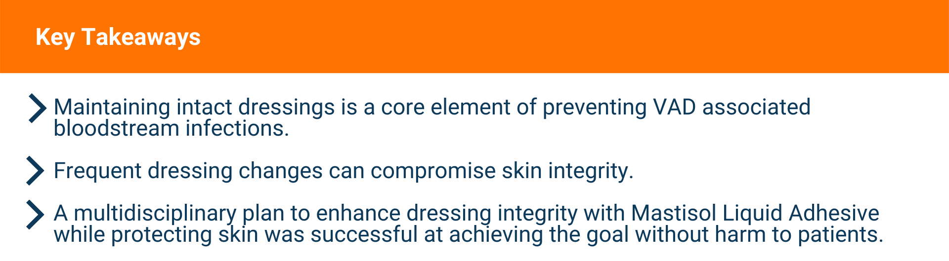 Text: KEY TAKEAWAYS  Maintaining intact dressings is a core element of preventing VADassociated bloodstream infections.  Frequent dressing changes can compromise skin integrity.  A multidisciplinary plan to enhance dressing integrity with Mastisol Liquid Adhesive while protecting skin was successful at achieving the goal without harm to patients.